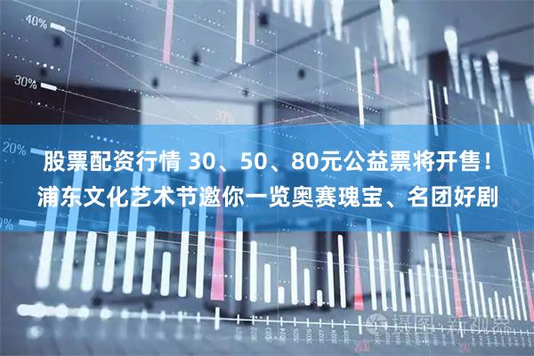 股票配资行情 30、50、80元公益票将开售！浦东文化艺术节邀你一览奥赛瑰宝、名团好剧