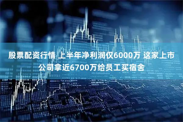 股票配资行情 上半年净利润仅6000万 这家上市公司拿近6700万给员工买宿舍