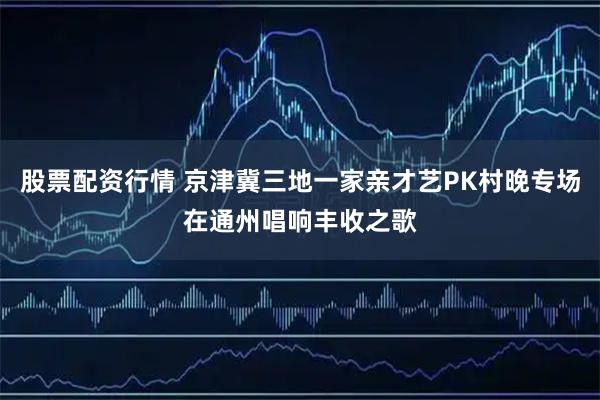 股票配资行情 京津冀三地一家亲才艺PK村晚专场在通州唱响丰收之歌
