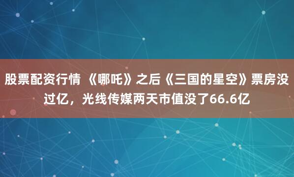 股票配资行情 《哪吒》之后《三国的星空》票房没过亿，光线传媒两天市值没了66.6亿