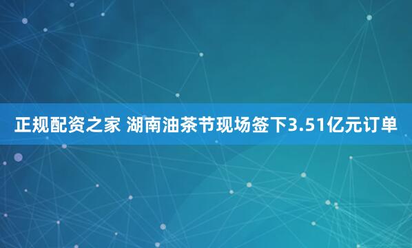 正规配资之家 湖南油茶节现场签下3.51亿元订单