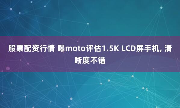 股票配资行情 曝moto评估1.5K LCD屏手机, 清晰度不错
