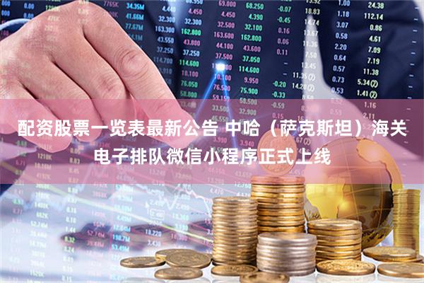 配资股票一览表最新公告 中哈（萨克斯坦）海关电子排队微信小程序正式上线