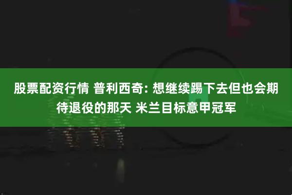 股票配资行情 普利西奇: 想继续踢下去但也会期待退役的那天 米兰目标意甲冠军