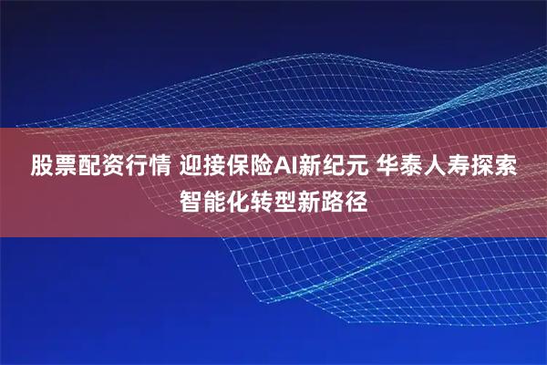 股票配资行情 迎接保险AI新纪元 华泰人寿探索智能化转型新路径