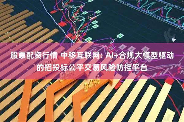 股票配资行情 中移互联网: AI+合规大模型驱动的招投标公平交易风险防控平台