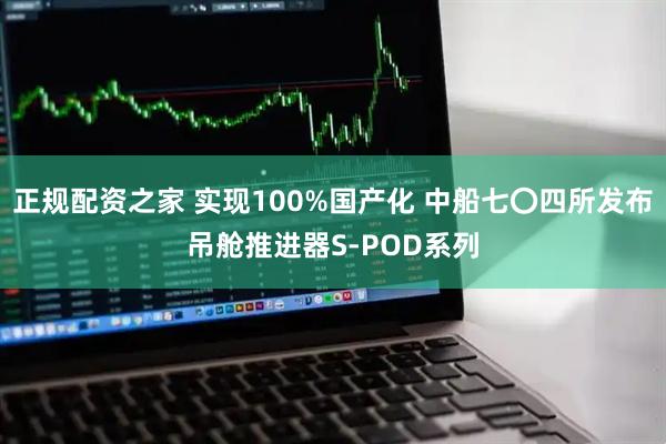 正规配资之家 实现100%国产化 中船七〇四所发布吊舱推进器S-POD系列