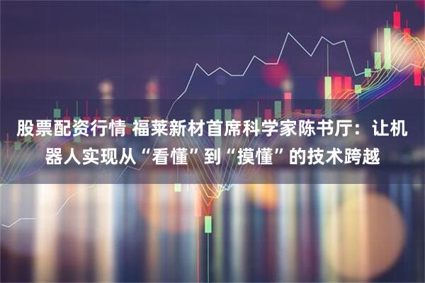 股票配资行情 福莱新材首席科学家陈书厅：让机器人实现从“看懂”到“摸懂”的技术跨越