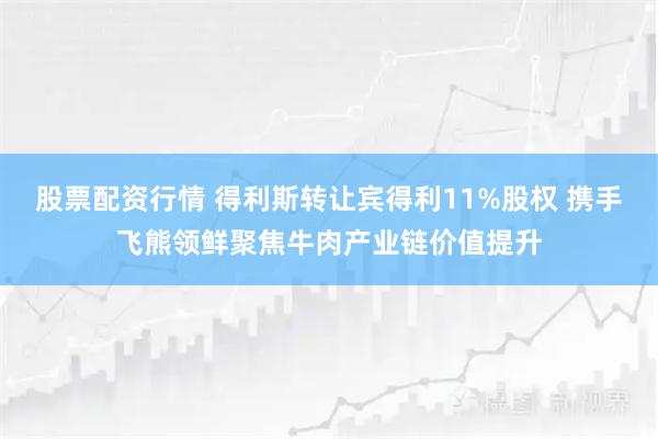 股票配资行情 得利斯转让宾得利11%股权 携手飞熊领鲜聚焦牛肉产业链价值提升