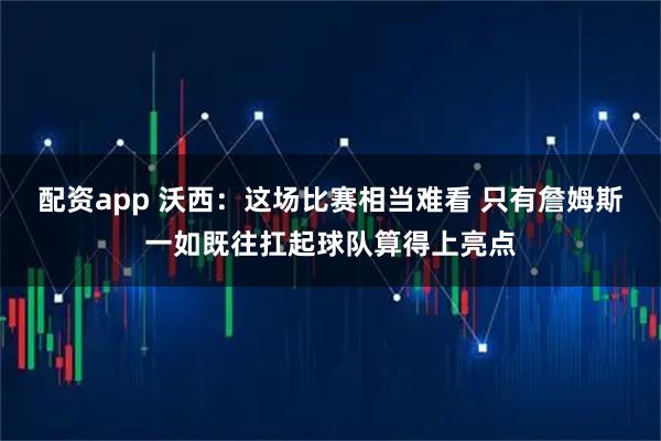 配资app 沃西：这场比赛相当难看 只有詹姆斯一如既往扛起球队算得上亮点