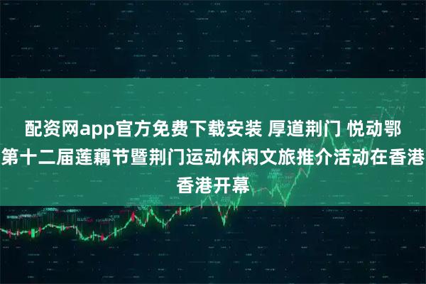 配资网app官方免费下载安装 厚道荆门 悦动鄂港｜第十二届莲藕节暨荆门运动休闲文旅推介活动在香港开幕