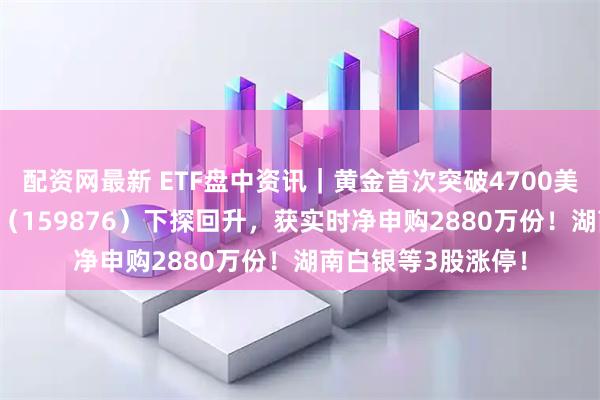 配资网最新 ETF盘中资讯｜黄金首次突破4700美元！有色ETF华宝（159876）下探回升，获实时净申购2880万份！湖南白银等3股涨停！