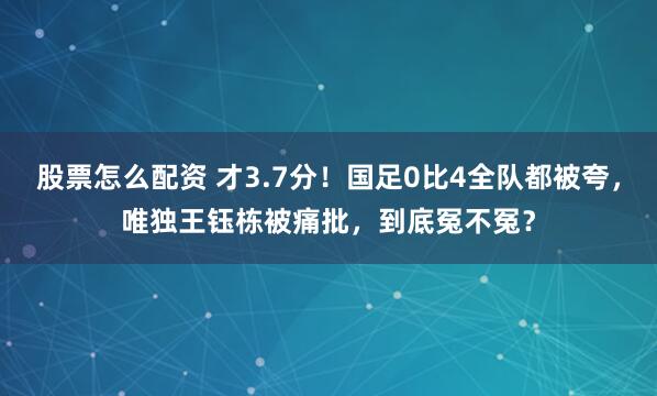 股票怎么配资 才3.7分！国足0比4全队都被夸，唯独王钰栋被痛批，到底冤不冤？