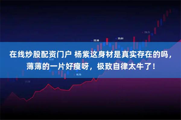 在线炒股配资门户 杨紫这身材是真实存在的吗，薄薄的一片好瘦呀，极致自律太牛了！