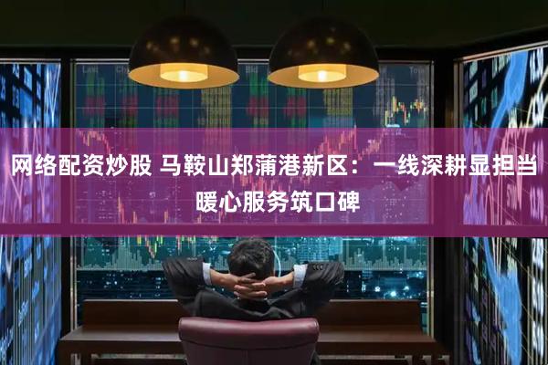 网络配资炒股 马鞍山郑蒲港新区：一线深耕显担当 暖心服务筑口碑