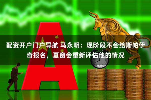 配资开户门户导航 马永明：现阶段不会给斯帕伊奇报名，夏窗会重新评估他的情况