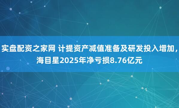 实盘配资之家网 计提资产减值准备及研发投入增加，海目星2025年净亏损8.76亿元