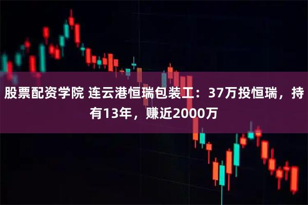 股票配资学院 连云港恒瑞包装工：37万投恒瑞，持有13年，赚近2000万