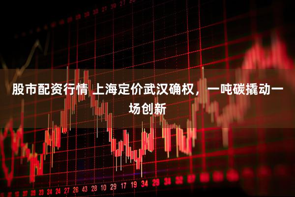 股市配资行情 上海定价武汉确权，一吨碳撬动一场创新