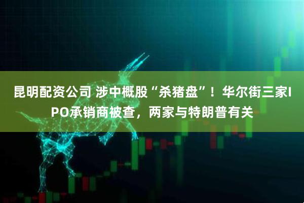 昆明配资公司 涉中概股“杀猪盘”！华尔街三家IPO承销商被查，两家与特朗普有关