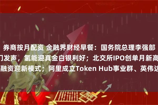 券商按月配资 金融界财经早餐：国务院总理李强部署六大经济方向；三部门发声，氢能迎真金白银利好；北交所IPO创单月新高；房地产融资迎新模式；阿里成立Token Hub事业群、英伟达宣布AI芯片万亿目标（3月17日）