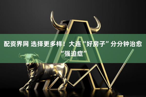 配资界网 选择更多样！大连“好房子”分分钟治愈“强迫症”