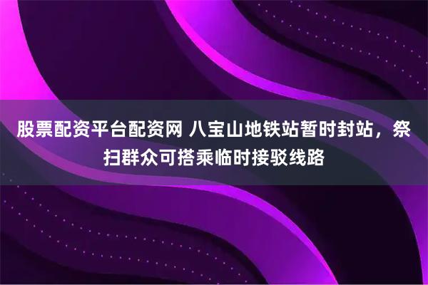 股票配资平台配资网 八宝山地铁站暂时封站，祭扫群众可搭乘临时接驳线路