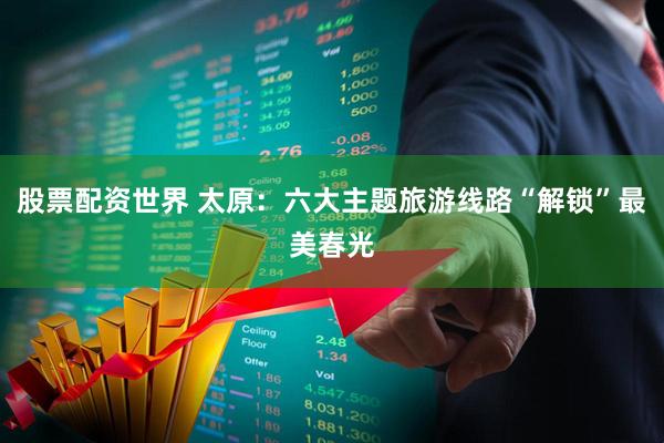 股票配资世界 太原：六大主题旅游线路“解锁”最美春光