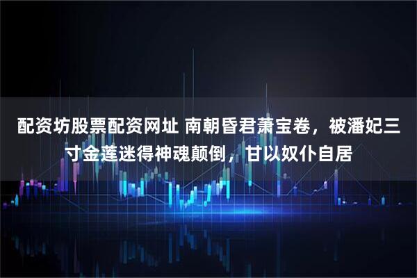 配资坊股票配资网址 南朝昏君萧宝卷，被潘妃三寸金莲迷得神魂颠倒，甘以奴仆自居