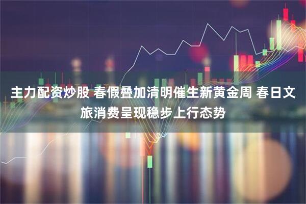 主力配资炒股 春假叠加清明催生新黄金周 春日文旅消费呈现稳步上行态势