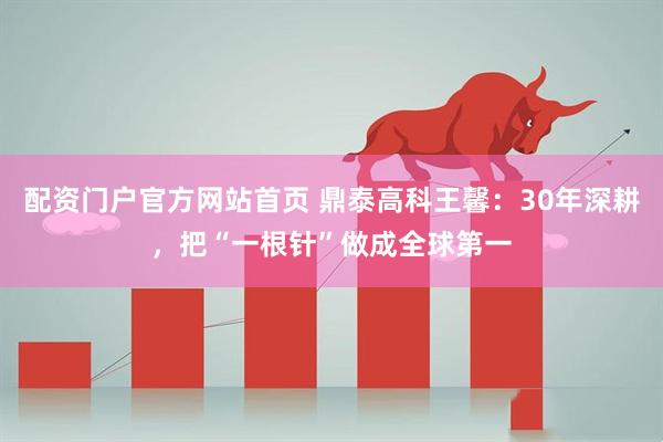 配资门户官方网站首页 鼎泰高科王馨：30年深耕，把“一根针”做成全球第一