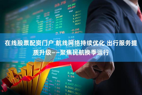 在线股票配资门户 航线网络持续优化 出行服务提质升级——聚焦民航换季运行