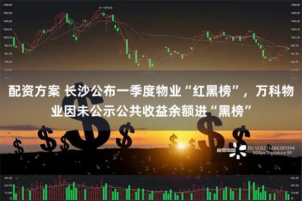 配资方案 长沙公布一季度物业“红黑榜”，万科物业因未公示公共收益余额进“黑榜”