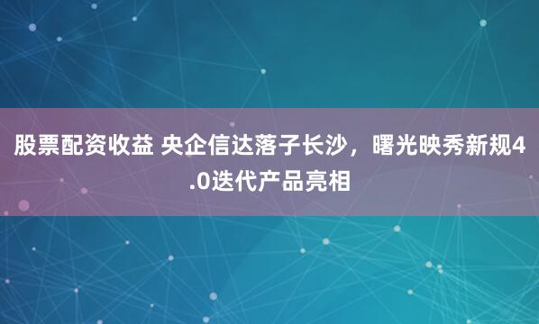 股票配资收益 央企信达落子长沙，曙光映秀新规4.0迭代产品亮相