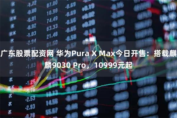 广东股票配资网 华为Pura X Max今日开售：搭载麒麟9030 Pro，10999元起