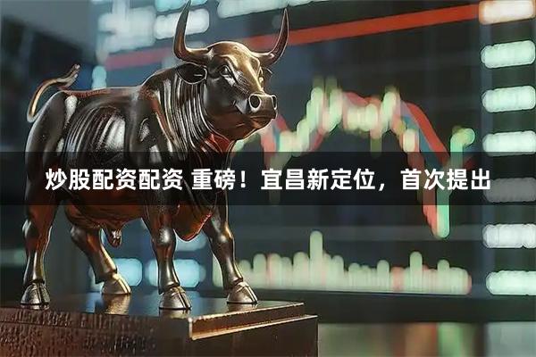 炒股配资配资 重磅！宜昌新定位，首次提出