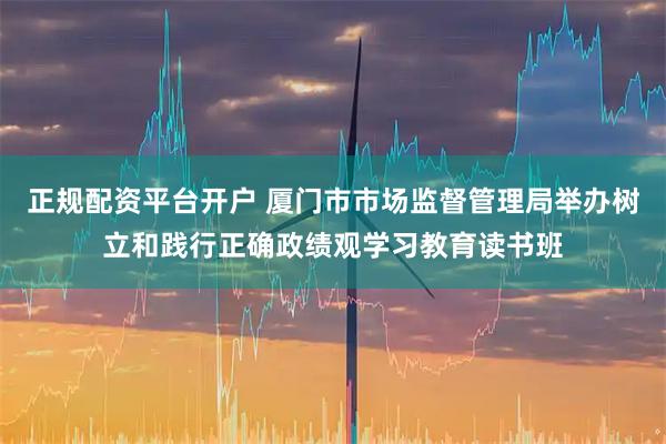正规配资平台开户 厦门市市场监督管理局举办树立和践行正确政绩观学习教育读书班