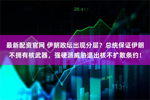 最新配资官网 伊朗政坛出现分层？总统保证伊朗不拥有核武器，强硬派威胁退出核不扩散条约！