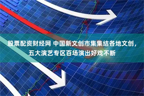 股票配资财经网 中国新文创市集集结各地文创，五大演艺专区百场演出好戏不断