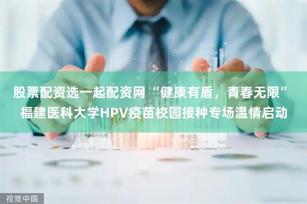 股票配资选一起配资网 “健康有盾，青春无限” 福建医科大学HPV疫苗校园接种专场温情启动