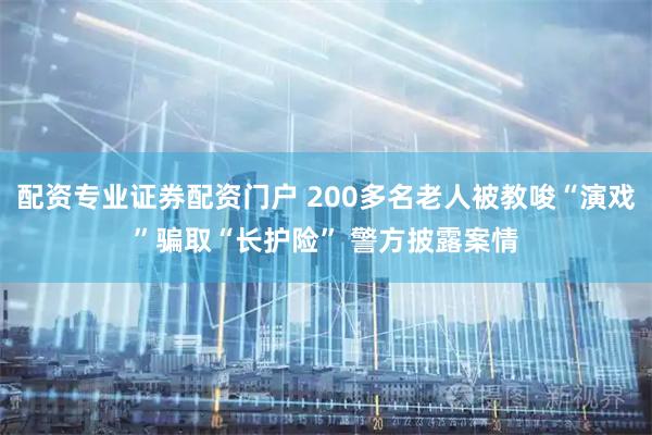 配资专业证券配资门户 200多名老人被教唆“演戏”骗取“长护险” 警方披露案情