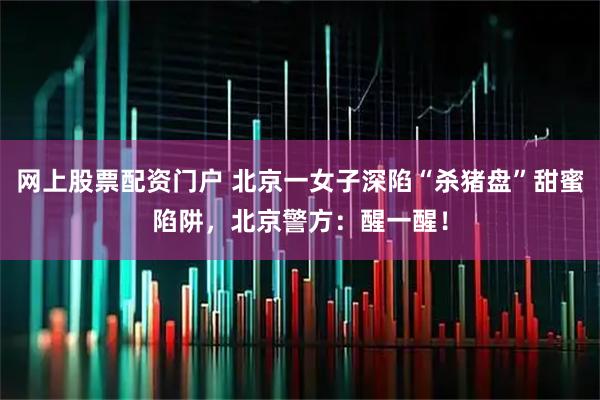 网上股票配资门户 北京一女子深陷“杀猪盘”甜蜜陷阱,北京警方:醒一醒!