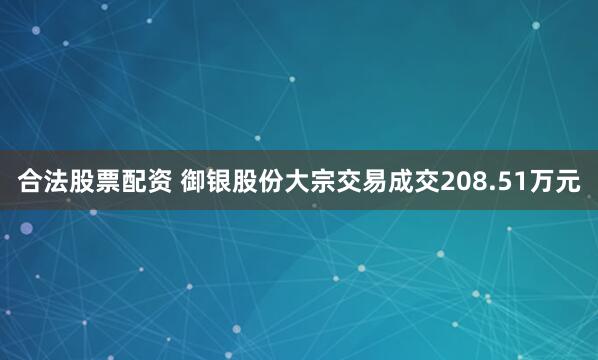 合法股票配资 御银股份大宗交易成交208.51万元